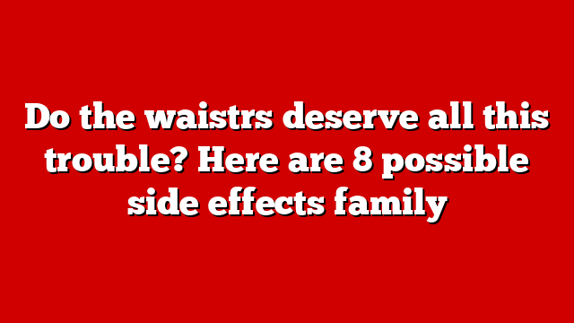 Do the waistrs deserve all this trouble? Here are 8 possible side effects family