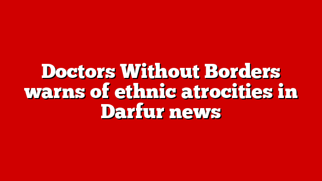 Doctors Without Borders warns of ethnic atrocities in Darfur news