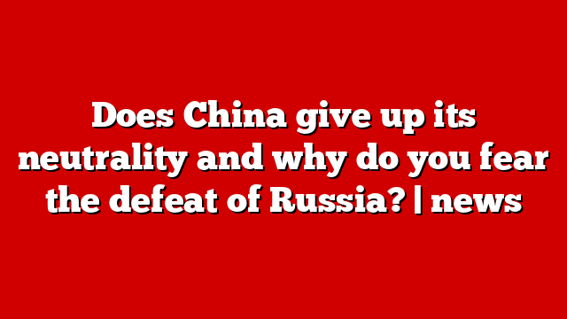 Does China give up its neutrality and why do you fear the defeat of Russia? | news