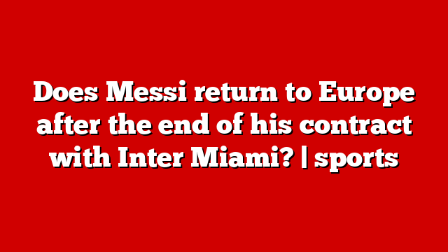 Does Messi return to Europe after the end of his contract with Inter Miami? | sports
