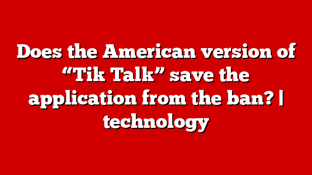 Does the American version of “Tik Talk” save the application from the ban? | technology