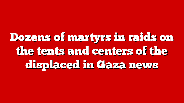 Dozens of martyrs in raids on the tents and centers of the displaced in Gaza news