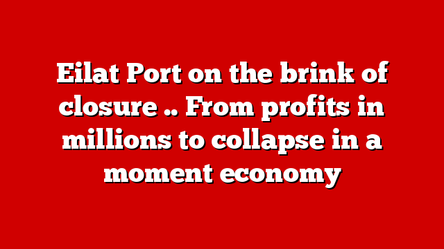 Eilat Port on the brink of closure .. From profits in millions to collapse in a moment economy