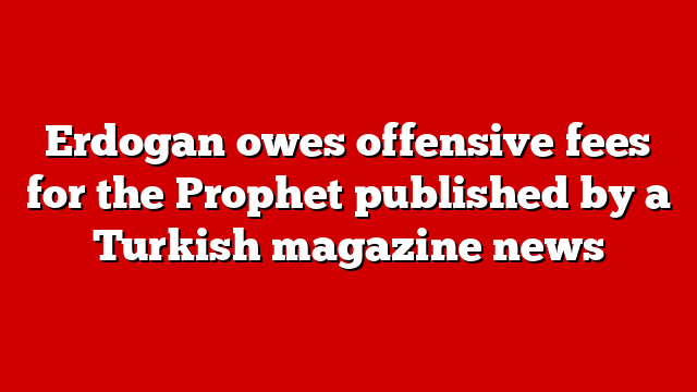 Erdogan owes offensive fees for the Prophet published by a Turkish magazine news