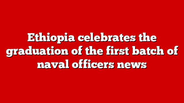 Ethiopia celebrates the graduation of the first batch of naval officers news