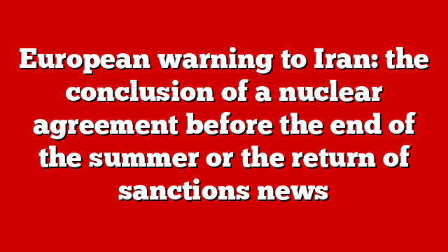 European warning to Iran: the conclusion of a nuclear agreement before the end of the summer or the return of sanctions news