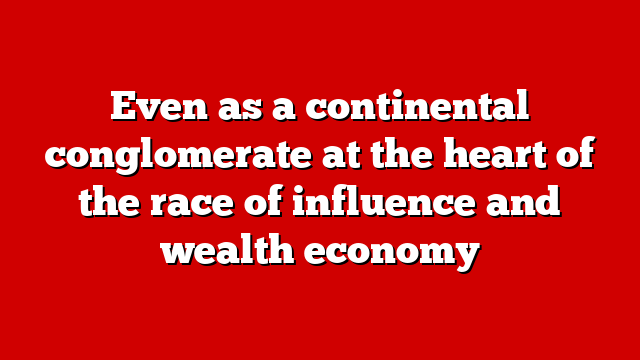 Even as a continental conglomerate at the heart of the race of influence and wealth economy