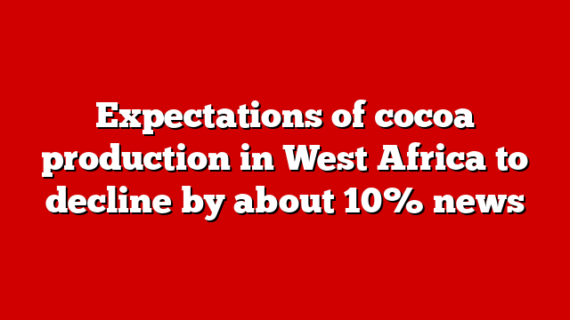 Expectations of cocoa production in West Africa to decline by about 10% news