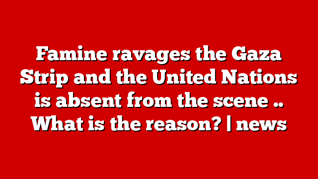 Famine ravages the Gaza Strip and the United Nations is absent from the scene .. What is the reason? | news