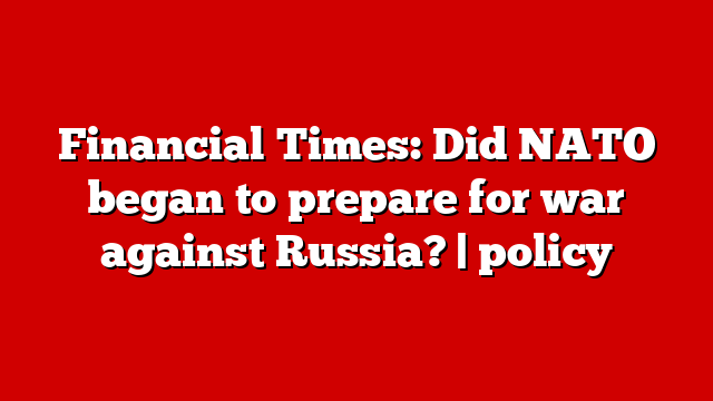 Financial Times: Did NATO began to prepare for war against Russia? | policy