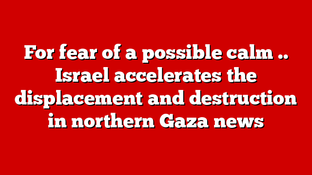 For fear of a possible calm .. Israel accelerates the displacement and destruction in northern Gaza news