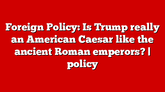 Foreign Policy: Is Trump really an American Caesar like the ancient Roman emperors? | policy