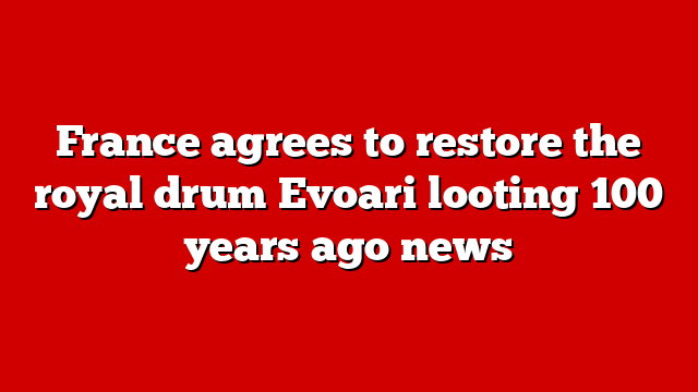 France agrees to restore the royal drum Evoari looting 100 years ago news