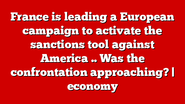 France is leading a European campaign to activate the sanctions tool against America .. Was the confrontation approaching? | economy