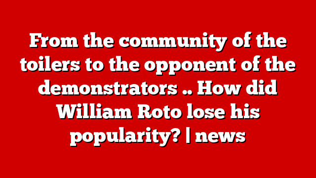 From the community of the toilers to the opponent of the demonstrators .. How did William Roto lose his popularity? | news