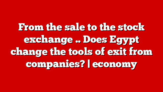 From the sale to the stock exchange .. Does Egypt change the tools of exit from companies? | economy