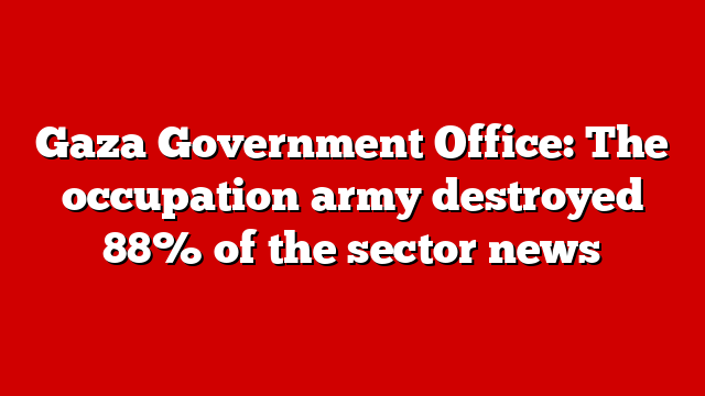 Gaza Government Office: The occupation army destroyed 88% of the sector news