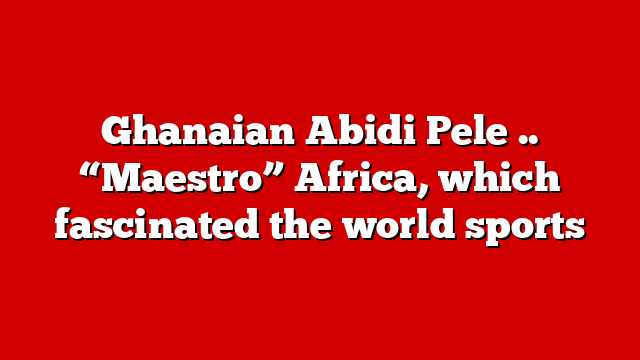 Ghanaian Abidi Pele .. “Maestro” Africa, which fascinated the world sports