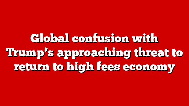 Global confusion with Trump’s approaching threat to return to high fees economy