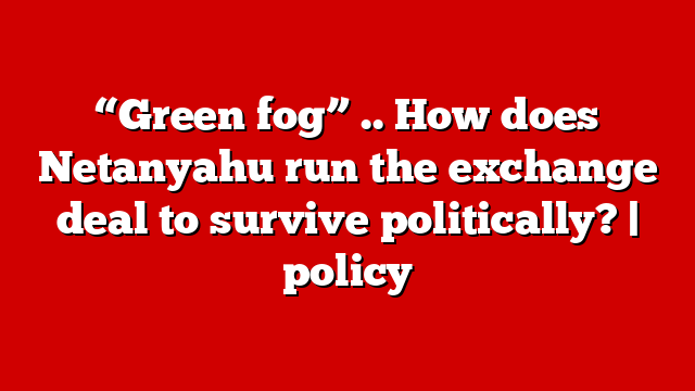 “Green fog” .. How does Netanyahu run the exchange deal to survive politically? | policy