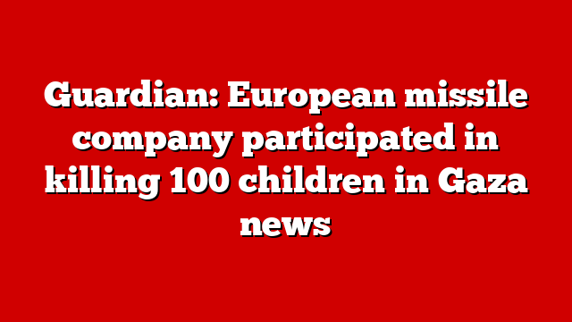 Guardian: European missile company participated in killing 100 children in Gaza news