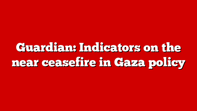 Guardian: Indicators on the near ceasefire in Gaza policy