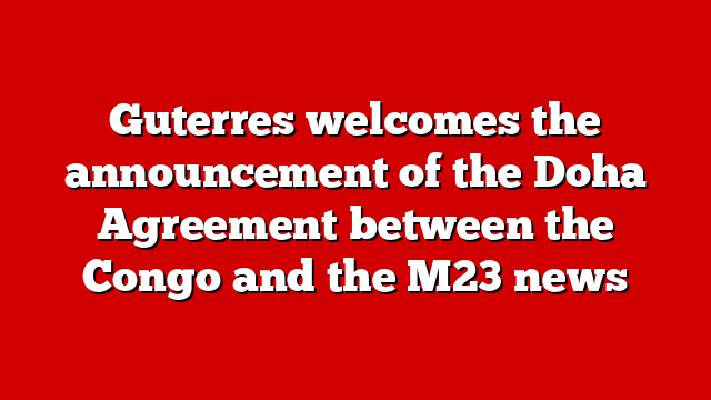 Guterres welcomes the announcement of the Doha Agreement between the Congo and the M23 news