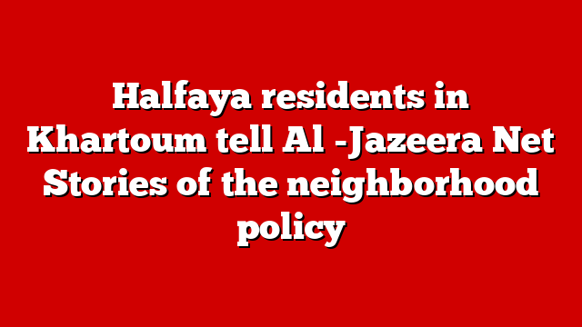 Halfaya residents in Khartoum tell Al -Jazeera Net Stories of the neighborhood policy