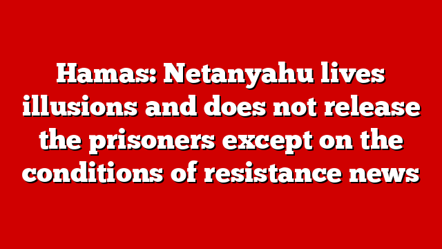 Hamas: Netanyahu lives illusions and does not release the prisoners except on the conditions of resistance news