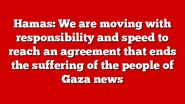 Hamas: We are moving with responsibility and speed to reach an agreement that ends the suffering of the people of Gaza news