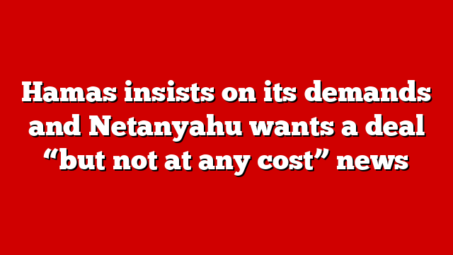 Hamas insists on its demands and Netanyahu wants a deal “but not at any cost” news