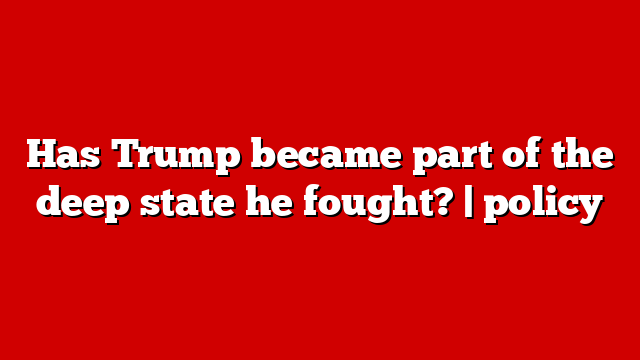 Has Trump became part of the deep state he fought? | policy