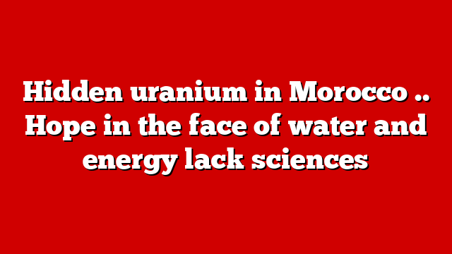 Hidden uranium in Morocco .. Hope in the face of water and energy lack sciences