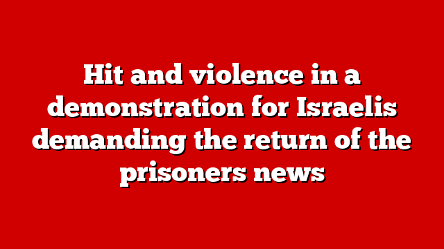 Hit and violence in a demonstration for Israelis demanding the return of the prisoners news