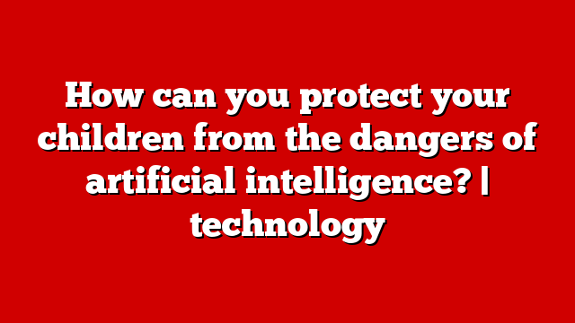 How can you protect your children from the dangers of artificial intelligence? | technology