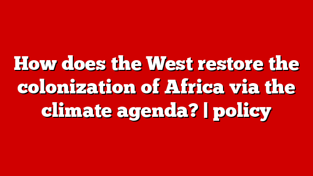 How does the West restore the colonization of Africa via the climate agenda? | policy