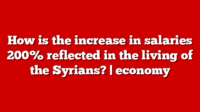 How is the increase in salaries 200% reflected in the living of the Syrians? | economy