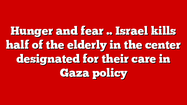 Hunger and fear .. Israel kills half of the elderly in the center designated for their care in Gaza policy
