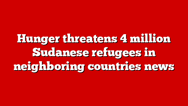 Hunger threatens 4 million Sudanese refugees in neighboring countries news