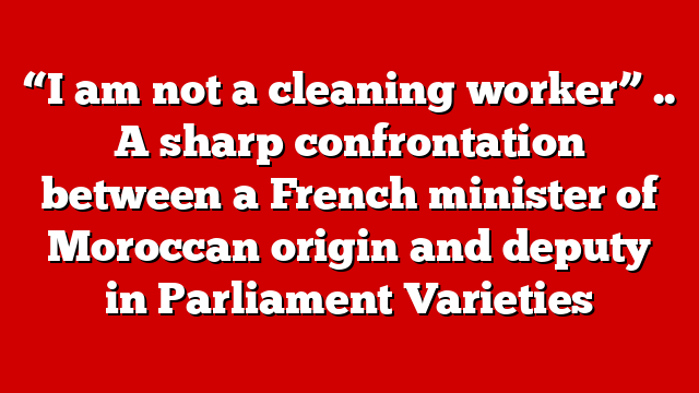 “I am not a cleaning worker” .. A sharp confrontation between a French minister of Moroccan origin and deputy in Parliament Varieties