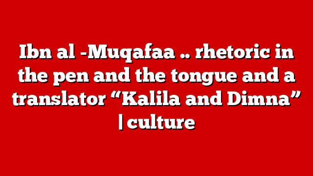 Ibn al -Muqafaa .. rhetoric in the pen and the tongue and a translator “Kalila and Dimna” | culture