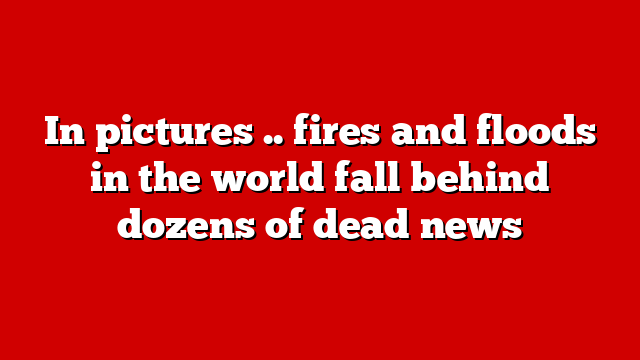 In pictures .. fires and floods in the world fall behind dozens of dead news