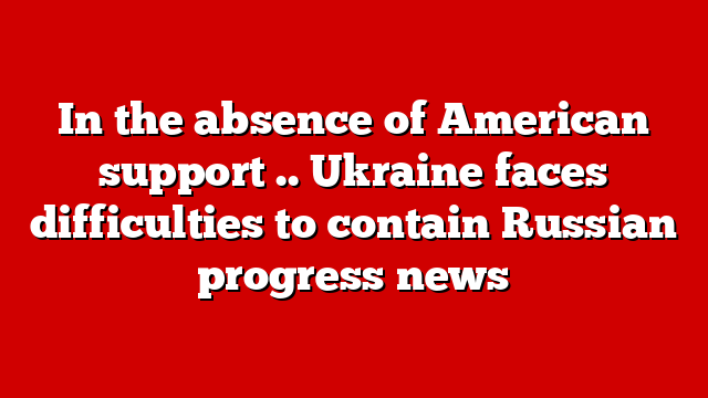 In the absence of American support .. Ukraine faces difficulties to contain Russian progress news