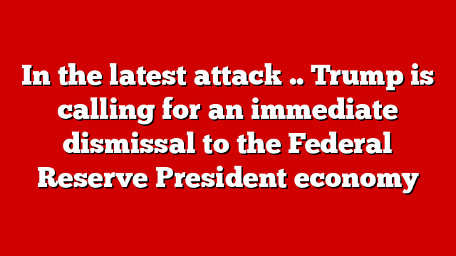 In the latest attack .. Trump is calling for an immediate dismissal to the Federal Reserve President economy