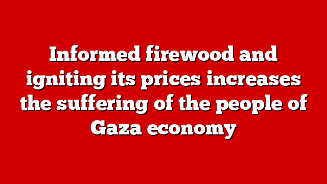 Informed firewood and igniting its prices increases the suffering of the people of Gaza economy