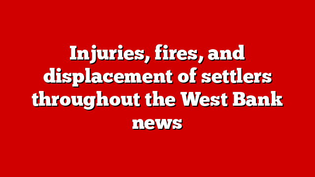 Injuries, fires, and displacement of settlers throughout the West Bank news