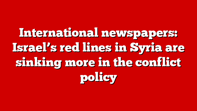 International newspapers: Israel’s red lines in Syria are sinking more in the conflict policy