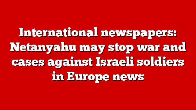 International newspapers: Netanyahu may stop war and cases against Israeli soldiers in Europe news