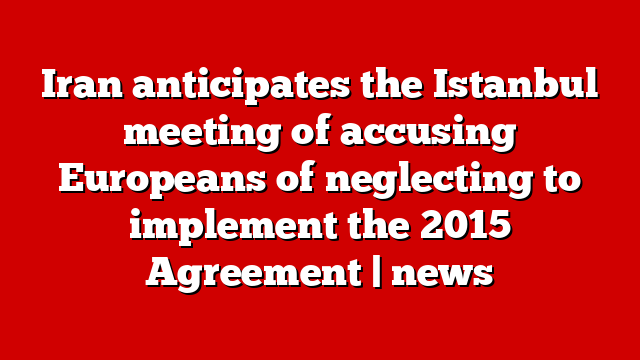 Iran anticipates the Istanbul meeting of accusing Europeans of neglecting to implement the 2015 Agreement | news