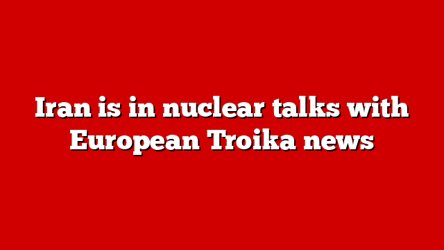 Iran is in nuclear talks with European Troika news